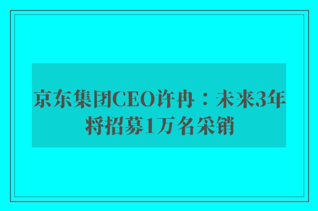 京东集团CEO许冉：未来3年将招募1万名采销